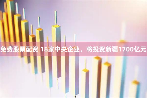 免费股票配资 18家中央企业，将投资新疆1700亿元