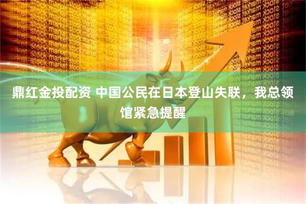 鼎红金投配资 中国公民在日本登山失联，我总领馆紧急提醒