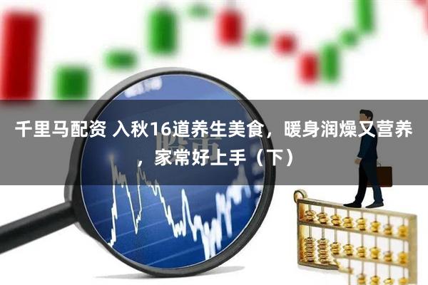 千里马配资 入秋16道养生美食，暖身润燥又营养，家常好上手（下）