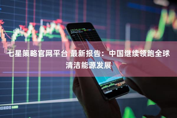 七星策略官网平台 最新报告：中国继续领跑全球清洁能源发展