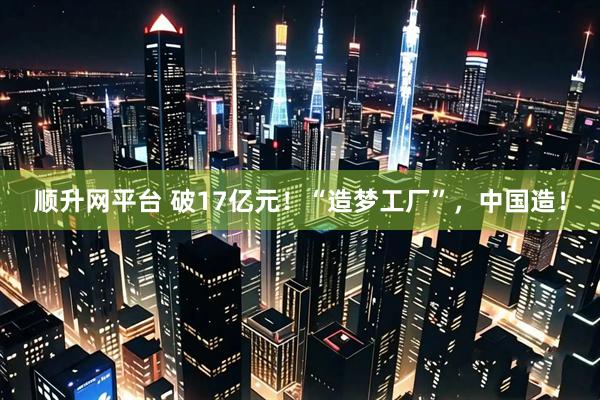 顺升网平台 破17亿元！“造梦工厂”，中国造！