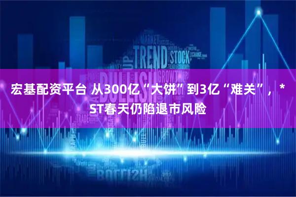 宏基配资平台 从300亿“大饼”到3亿“难关”，*ST春天仍陷退市风险