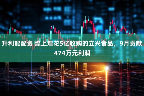 升利配配资 煌上煌花5亿收购的立兴食品，9月贡献474万元利润