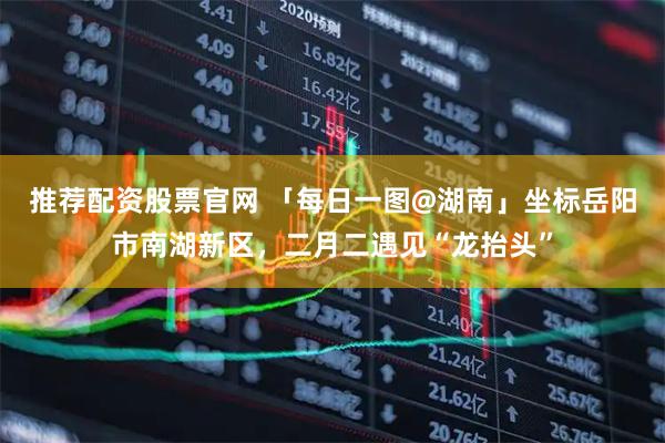 推荐配资股票官网 「每日一图@湖南」坐标岳阳市南湖新区，二月二遇见“龙抬头”
