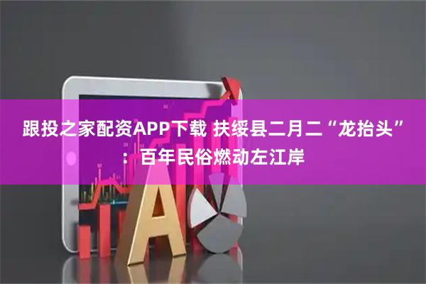 跟投之家配资APP下载 扶绥县二月二“龙抬头”：百年民俗燃动左江岸