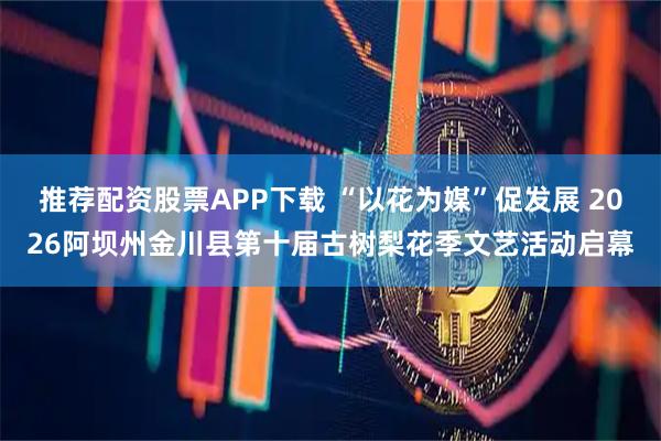 推荐配资股票APP下载 “以花为媒”促发展 2026阿坝州金川县第十届古树梨花季文艺活动启幕