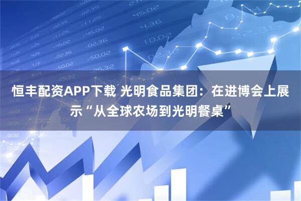 恒丰配资APP下载 光明食品集团：在进博会上展示“从全球农场到光明餐桌”