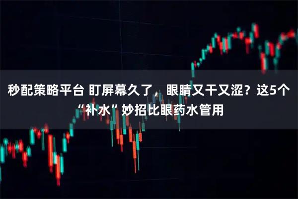 秒配策略平台 盯屏幕久了，眼睛又干又涩？这5个“补水”妙招比眼药水管用