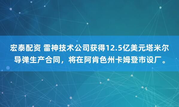 宏泰配资 雷神技术公司获得12.5亿美元塔米尔导弹生产合同，将在阿肯色州卡姆登市设厂。