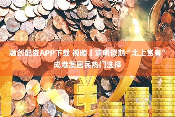 融创配资APP下载 视频丨清明假期“北上赏春”成港澳居民热门选择