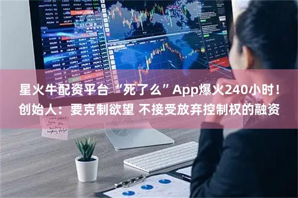 星火牛配资平台 “死了么”App爆火240小时！创始人：要克制欲望 不接受放弃控制权的融资