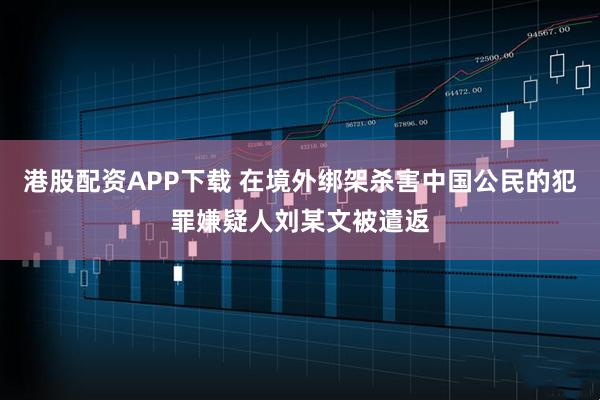 港股配资APP下载 在境外绑架杀害中国公民的犯罪嫌疑人刘某文被遣返