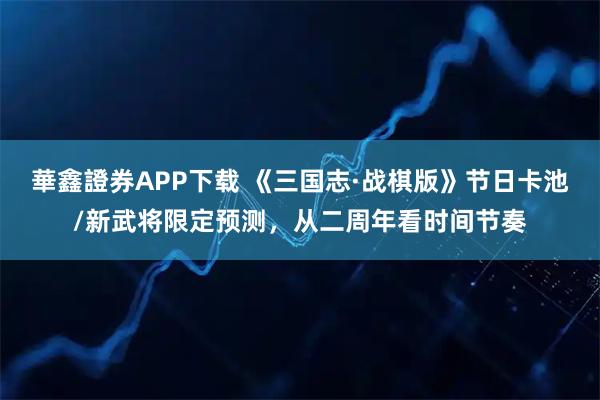 華鑫證券APP下载 《三国志·战棋版》节日卡池/新武将限定预测，从二周年看时间节奏